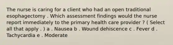 The nurse is caring for a client who had an open traditional esophagectomy . Which assessment findings would the nurse report immediately to the primary health care provider ? ( Select all that apply . ) a . Nausea b . Wound dehiscence c . Fever d . Tachycardia e . Moderate