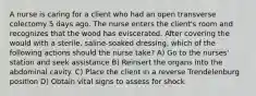 A nurse is caring for a client who had an open transverse colectomy 5 days ago. The nurse enters the client's room and recognizes that the wood has eviscerated. After covering the would with a sterile, saline-soaked dressing, which of the following actions should the nurse take? A) Go to the nurses' station and seek assistance B) Reinsert the organs into the abdominal cavity. C) Place the client in a reverse Trendelenburg position D) Obtain vital signs to assess for shock