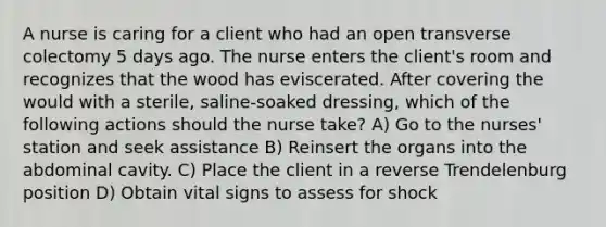 A nurse is caring for a client who had an open transverse colectomy 5 days ago. The nurse enters the client's room and recognizes that the wood has eviscerated. After covering the would with a sterile, saline-soaked dressing, which of the following actions should the nurse take? A) Go to the nurses' station and seek assistance B) Reinsert the organs into the abdominal cavity. C) Place the client in a reverse Trendelenburg position D) Obtain vital signs to assess for shock