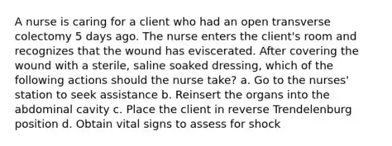 A nurse is caring for a client who had an open transverse colectomy 5 days ago. The nurse enters the client's room and recognizes that the wound has eviscerated. After covering the wound with a sterile, saline soaked dressing, which of the following actions should the nurse take? a. Go to the nurses' station to seek assistance b. Reinsert the organs into the abdominal cavity c. Place the client in reverse Trendelenburg position d. Obtain vital signs to assess for shock