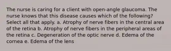 The nurse is caring for a client with open-angle glaucoma. The nurse knows that this disease causes which of the following? Select all that apply. a. Atrophy of nerve fibers in the central area of the retina b. Atrophy of nerve fibers in the peripheral areas of the retina c. Degeneration of the optic nerve d. Edema of the cornea e. Edema of the lens