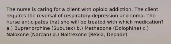 The nurse is caring for a client with opioid addiction. The client requires the reversal of respiratory depression and coma. The nurse anticipates that she will be treated with which medication? a.) Buprenorphine (Subutex) b.) Methadone (Dolophine) c.) Naloxone (Narcan) d.) Naltrexone (ReVia, Depade)