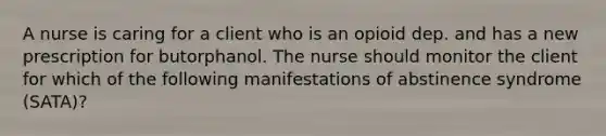 A nurse is caring for a client who is an opioid dep. and has a new prescription for butorphanol. The nurse should monitor the client for which of the following manifestations of abstinence syndrome (SATA)?