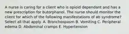 A nurse is caring for a client who is opioid dependant and has a new prescription for butorphanol. The nurse should monitor the client for which of the following manifestations of ab syndrome? Select all that apply. A. Bronchospasm B. Vomiting C. Peripheral edema D. Abdominal cramps E. Hypertension