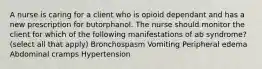 A nurse is caring for a client who is opioid dependant and has a new prescription for butorphanol. The nurse should monitor the client for which of the following manifestations of ab syndrome? (select all that apply) Bronchospasm Vomiting Peripheral edema Abdominal cramps Hypertension