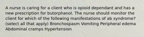 A nurse is caring for a client who is opioid dependant and has a new prescription for butorphanol. The nurse should monitor the client for which of the following manifestations of ab syndrome? (select all that apply) Bronchospasm Vomiting Peripheral edema Abdominal cramps Hypertension