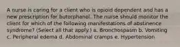 A nurse is caring for a client who is opioid dependent and has a new prescription for butorphanol. The nurse should monitor the client for which of the following manifestations of abstinence syndrome? (Select all that apply.) a. Bronchospasm b. Vomiting c. Peripheral edema d. Abdominal cramps e. Hypertension