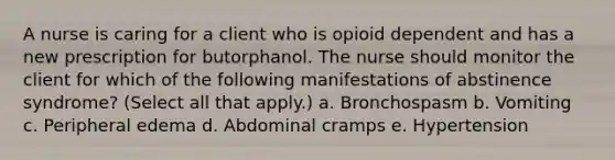 A nurse is caring for a client who is opioid dependent and has a new prescription for butorphanol. The nurse should monitor the client for which of the following manifestations of abstinence syndrome? (Select all that apply.) a. Bronchospasm b. Vomiting c. Peripheral edema d. Abdominal cramps e. Hypertension