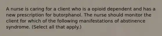 A nurse is caring for a client who is a opioid dependent and has a new prescription for butorphanol. The nurse should monitor the client for which of the following manifestations of abstinence syndrome. (Select all that apply.)