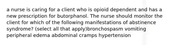 a nurse is caring for a client who is opioid dependent and has a new prescription for butorphanol. The nurse should monitor the client for which of the following manifestations of abstinence syndrome? (select all that apply)bronchospasm vomiting peripheral edema abdominal cramps hypertension