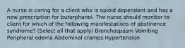 A nurse is caring for a client who is opioid dependent and has a new prescription for butorphanol. The nurse should monitor to client for which of the following manifestations of abstinence syndrome? (Select all that apply) Bronchospasm Vomiting Peripheral edema Abdominal cramps Hypertension