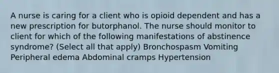 A nurse is caring for a client who is opioid dependent and has a new prescription for butorphanol. The nurse should monitor to client for which of the following manifestations of abstinence syndrome? (Select all that apply) Bronchospasm Vomiting Peripheral edema Abdominal cramps Hypertension