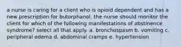 a nurse is caring for a client who is opioid dependent and has a new prescription for butorphanol. the nurse should monitor the client for which of the following manifestations of abstinence syndrome? select all that apply. a. bronchospasm b. vomiting c. peripheral edema d. abdominal cramps e. hypertension