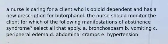 a nurse is caring for a client who is opioid dependent and has a new prescription for butorphanol. the nurse should monitor the client for which of the following manifestations of abstinence syndrome? select all that apply. a. bronchospasm b. vomiting c. peripheral edema d. abdominal cramps e. hypertension