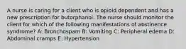 A nurse is caring for a client who is opioid dependent and has a new prescription for butorphanol. The nurse should monitor the client for which of the following manifestations of abstinence syndrome? A: Bronchospam B: Vomiting C: Peripheral edema D: Abdominal cramps E: Hypertension