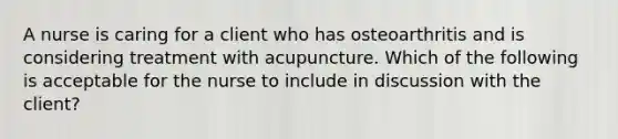 A nurse is caring for a client who has osteoarthritis and is considering treatment with acupuncture. Which of the following is acceptable for the nurse to include in discussion with the client?