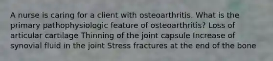 A nurse is caring for a client with osteoarthritis. What is the primary pathophysiologic feature of osteoarthritis? Loss of articular cartilage Thinning of the joint capsule Increase of synovial fluid in the joint Stress fractures at the end of the bone