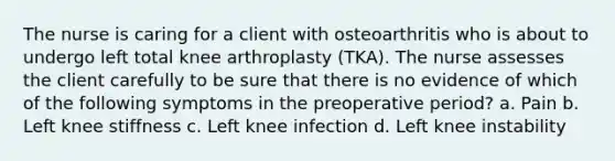 The nurse is caring for a client with osteoarthritis who is about to undergo left total knee arthroplasty (TKA). The nurse assesses the client carefully to be sure that there is no evidence of which of the following symptoms in the preoperative period? a. Pain b. Left knee stiffness c. Left knee infection d. Left knee instability