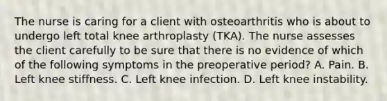 The nurse is caring for a client with osteoarthritis who is about to undergo left total knee arthroplasty (TKA). The nurse assesses the client carefully to be sure that there is no evidence of which of the following symptoms in the preoperative period? A. Pain. B. Left knee stiffness. C. Left knee infection. D. Left knee instability.