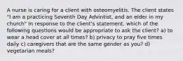 A nurse is caring for a client with osteomyelitis. The client states "I am a practicing Seventh Day Advintist, and an elder in my church" In response to the client's statement, which of the following questions would be appropriate to ask the client? a) to wear a head cover at all times? b) privacy to pray five times daily c) caregivers that are the same gender as you? d) vegetarian meals?