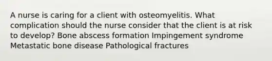 A nurse is caring for a client with osteomyelitis. What complication should the nurse consider that the client is at risk to develop? Bone abscess formation Impingement syndrome Metastatic bone disease Pathological fractures