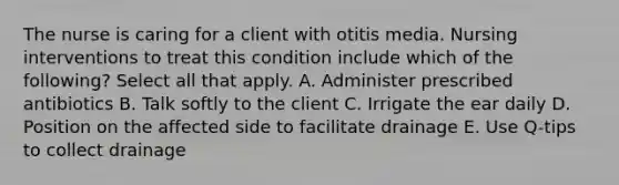 The nurse is caring for a client with otitis media. Nursing interventions to treat this condition include which of the following? Select all that apply. A. Administer prescribed antibiotics B. Talk softly to the client C. Irrigate the ear daily D. Position on the affected side to facilitate drainage E. Use Q-tips to collect drainage