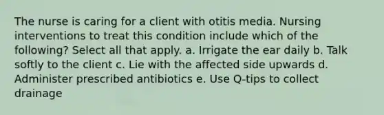 The nurse is caring for a client with otitis media. Nursing interventions to treat this condition include which of the following? Select all that apply. a. Irrigate the ear daily b. Talk softly to the client c. Lie with the affected side upwards d. Administer prescribed antibiotics e. Use Q-tips to collect drainage