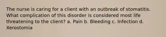 The nurse is caring for a client with an outbreak of stomatitis. What complication of this disorder is considered most life threatening to the client? a. Pain b. Bleeding c. Infection d. Xerostomia