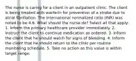 The nurse is caring for a client in an outpatient clinic. The client is being treated with warfarin for prevention of a stroke due to atrial fibrillation. The international normalized ratio (INR) was noted to be 4.6. What should the nurse do? Select all that apply: 1. Inform the primary healthcare provider immediately. 2. Instruct the client to continue medication as ordered. 3. Inform the client that he should watch for signs of bleeding. 4. Inform the client that he should return to the clinic per routine monitoring schedule. 5. Take no action as this value is within target range.