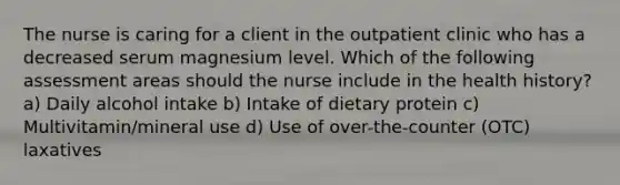 The nurse is caring for a client in the outpatient clinic who has a decreased serum magnesium level. Which of the following assessment areas should the nurse include in the health history? a) Daily alcohol intake b) Intake of dietary protein c) Multivitamin/mineral use d) Use of over-the-counter (OTC) laxatives