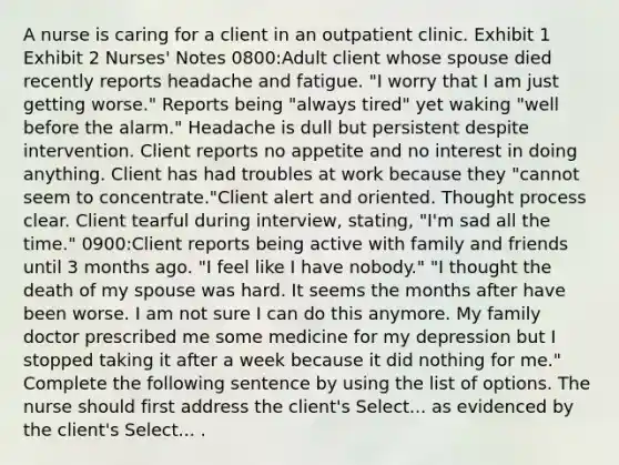 A nurse is caring for a client in an outpatient clinic. Exhibit 1 Exhibit 2 Nurses' Notes​ 0800:Adult client whose spouse died recently reports headache and fatigue. "I worry that I am just getting worse." Reports being "always tired" yet waking "well before the alarm." Headache is dull but persistent despite intervention. Client reports no appetite and no interest in doing anything. Client has had troubles at work because they "cannot seem to concentrate."Client alert and oriented. Thought process clear. Client tearful during interview, stating, "I'm sad all the time." 0900:Client reports being active with family and friends until 3 months ago. "I feel like I have nobody." "I thought the death of my spouse was hard. It seems the months after have been worse. I am not sure I can do this anymore. My family doctor prescribed me some medicine for my depression but I stopped taking it after a week because it did nothing for me." Complete the following sentence by using the list of options. The nurse should first address the client's Select... as evidenced by the client's Select... .