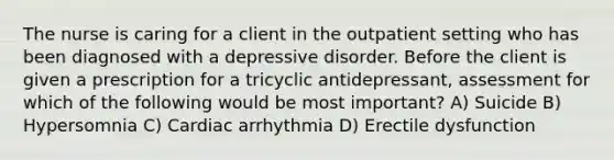 The nurse is caring for a client in the outpatient setting who has been diagnosed with a depressive disorder. Before the client is given a prescription for a tricyclic antidepressant, assessment for which of the following would be most important? A) Suicide B) Hypersomnia C) Cardiac arrhythmia D) Erectile dysfunction