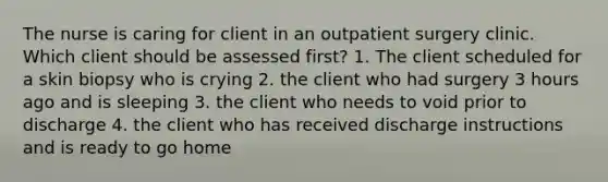 The nurse is caring for client in an outpatient surgery clinic. Which client should be assessed first? 1. The client scheduled for a skin biopsy who is crying 2. the client who had surgery 3 hours ago and is sleeping 3. the client who needs to void prior to discharge 4. the client who has received discharge instructions and is ready to go home