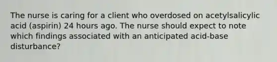 The nurse is caring for a client who overdosed on acetylsalicylic acid (aspirin) 24 hours ago. The nurse should expect to note which findings associated with an anticipated acid-base disturbance?