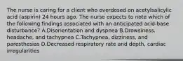 The nurse is caring for a client who overdosed on acetylsalicylic acid (aspirin) 24 hours ago. The nurse expects to note which of the following findings associated with an anticipated acid-base disturbance? A.Disorientation and dyspnea B.Drowsiness, headache, and tachypnea C.Tachypnea, dizziness, and paresthesias D.Decreased respiratory rate and depth, cardiac irregularities