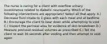 The nurse is caring for a client with overflow urinary incontinence related to diabetic neuropathy. Which of the following interventions are appropriate? Select all that apply. A.) Decrease fluid intake to 1 glass with each meal and at bedtime B.) Encourage the client to bear down while attempting to void C.) Inspect the perineal area for evidence of skin breakdown D.) Measure postvoid residual volumes as prescribed E.) Tell the client to wait 30 seconds after voiding and then attempt to void again