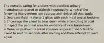 The nurse is caring for a client with overflow urinary incontinence related to diabetic neuropathy. Which of the following interventions are appropriate? Select all that apply. 1.Decrease fluid intake to 1 glass with each meal and at bedtime 2.Encourage the client to bear down while attempting to void 3.Inspect the perineal area for evidence of skin breakdown 4.Measure postvoid residual volumes as prescribed 5.Tell the client to wait 30 seconds after voiding and then attempt to void again