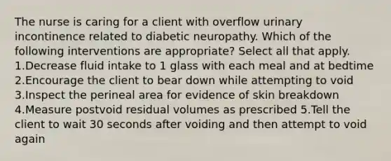 The nurse is caring for a client with overflow urinary incontinence related to diabetic neuropathy. Which of the following interventions are appropriate? Select all that apply. 1.Decrease fluid intake to 1 glass with each meal and at bedtime 2.Encourage the client to bear down while attempting to void 3.Inspect the perineal area for evidence of skin breakdown 4.Measure postvoid residual volumes as prescribed 5.Tell the client to wait 30 seconds after voiding and then attempt to void again