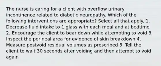 The nurse is caring for a client with overflow urinary incontinence related to diabetic neuropathy. Which of the following interventions are appropriate? Select all that apply. 1. Decrease fluid intake to 1 glass with each meal and at bedtime 2. Encourage the client to bear down while attempting to void 3. Inspect the perineal area for evidence of skin breakdown 4. Measure postvoid residual volumes as prescribed 5. Tell the client to wait 30 seconds after voiding and then attempt to void again