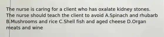 The nurse is caring for a client who has oxalate kidney stones. The nurse should teach the client to avoid A.Spinach and rhubarb B.Mushrooms and rice C.Shell fish and aged cheese D.Organ meats and wine