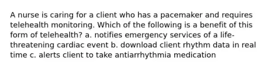 A nurse is caring for a client who has a pacemaker and requires telehealth monitoring. Which of the following is a benefit of this form of telehealth? a. notifies emergency services of a life-threatening cardiac event b. download client rhythm data in real time c. alerts client to take antiarrhythmia medication