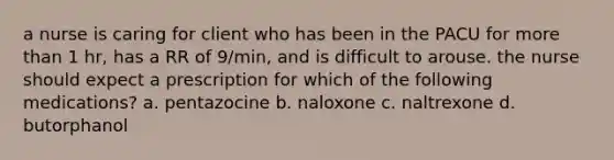 a nurse is caring for client who has been in the PACU for more than 1 hr, has a RR of 9/min, and is difficult to arouse. the nurse should expect a prescription for which of the following medications? a. pentazocine b. naloxone c. naltrexone d. butorphanol