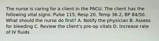 The nurse is caring for a client in the PACU. The client has the following vital signs: Pulse 115, Resp 20, Temp 36.2, BP 84/50. What should the nurse do first? A. Notify the physician B. Assess for bleeding C. Review the client's pre-op vitals D. Increase rate of IV fluids