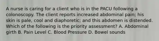 A nurse is caring for a client who is in the PACU following a colonoscopy. The client reports increased abdominal pain; his skin is pale, cool and diaphoretic; and this abdomen is distended. Which of the following is the priority assessment? A. Abdominal girth B. Pain Level C. Blood Pressure D. Bowel sounds