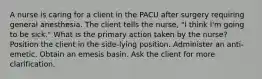 A nurse is caring for a client in the PACU after surgery requiring general anesthesia. The client tells the nurse, "I think I'm going to be sick." What is the primary action taken by the nurse? Position the client in the side-lying position. Administer an anti-emetic. Obtain an emesis basin. Ask the client for more clarification.