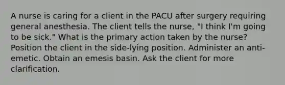 A nurse is caring for a client in the PACU after surgery requiring general anesthesia. The client tells the nurse, "I think I'm going to be sick." What is the primary action taken by the nurse? Position the client in the side-lying position. Administer an anti-emetic. Obtain an emesis basin. Ask the client for more clarification.