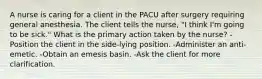 A nurse is caring for a client in the PACU after surgery requiring general anesthesia. The client tells the nurse, "I think I'm going to be sick." What is the primary action taken by the nurse? -Position the client in the side-lying position. -Administer an anti-emetic. -Obtain an emesis basin. -Ask the client for more clarification.