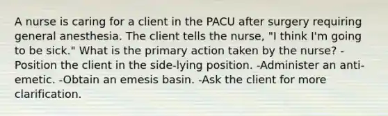 A nurse is caring for a client in the PACU after surgery requiring general anesthesia. The client tells the nurse, "I think I'm going to be sick." What is the primary action taken by the nurse? -Position the client in the side-lying position. -Administer an anti-emetic. -Obtain an emesis basin. -Ask the client for more clarification.