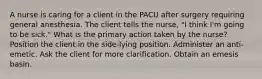 A nurse is caring for a client in the PACU after surgery requiring general anesthesia. The client tells the nurse, "I think I'm going to be sick." What is the primary action taken by the nurse? Position the client in the side-lying position. Administer an anti-emetic. Ask the client for more clarification. Obtain an emesis basin.