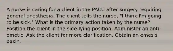 A nurse is caring for a client in the PACU after surgery requiring general anesthesia. The client tells the nurse, "I think I'm going to be sick." What is the primary action taken by the nurse? Position the client in the side-lying position. Administer an anti-emetic. Ask the client for more clarification. Obtain an emesis basin.